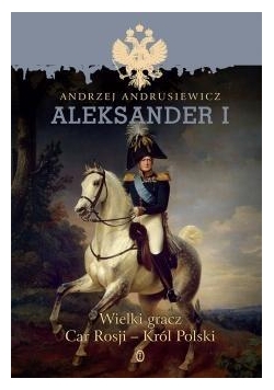 Aleksander I. Wielki gracz Car Rosji - Król Polski