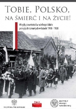 Tobie Polsko na śmierć i życie! Mogiły powstańców wielkopolskich poległych i zmarłych w latach 1918-1920