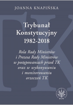 Trybunał Konstytucyjny 1982-2018. Rola Rady Ministrów i Prezesa Rady Ministrów w postępowaniach prze