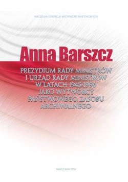 Anna Barszcz Prezydium Rady Ministrów i Urząd Rady Ministrów w latach 1945 do 1996 jako wytwórcy Państwowego Zasobu Archiwalnego